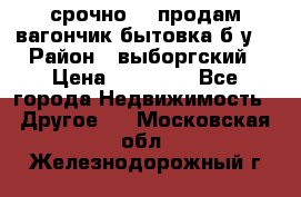 срочно!!! продам вагончик-бытовка б/у. › Район ­ выборгский › Цена ­ 60 000 - Все города Недвижимость » Другое   . Московская обл.,Железнодорожный г.